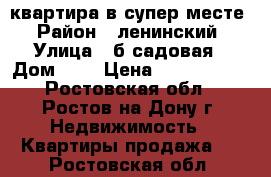 квартира в супер месте › Район ­ ленинский › Улица ­ б.садовая › Дом ­ 4 › Цена ­ 4 988 888 - Ростовская обл., Ростов-на-Дону г. Недвижимость » Квартиры продажа   . Ростовская обл.